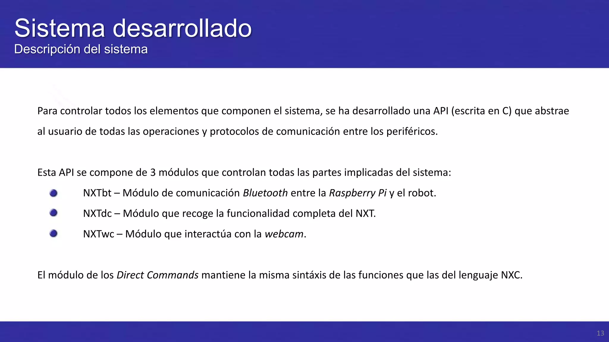 Sistema desarrollado
Descripción del sistema

Para controlar todos los elementos que componen el sistema, se ha desarrollado una API (escrita en C) que abstrae
al usuario de todas las operaciones y protocolos de comunicación entre los periféricos.

Esta API se compone de 3 módulos que controlan todas las partes implicadas del sistema:
NXTbt – Módulo de comunicación Bluetooth entre la Raspberry Pi y el robot.
NXTdc – Módulo que recoge la funcionalidad completa del NXT.

NXTwc – Módulo que interactúa con la webcam.

El módulo de los Direct Commands mantiene la misma sintáxis de las funciones que las del lenguaje NXC.

13

 