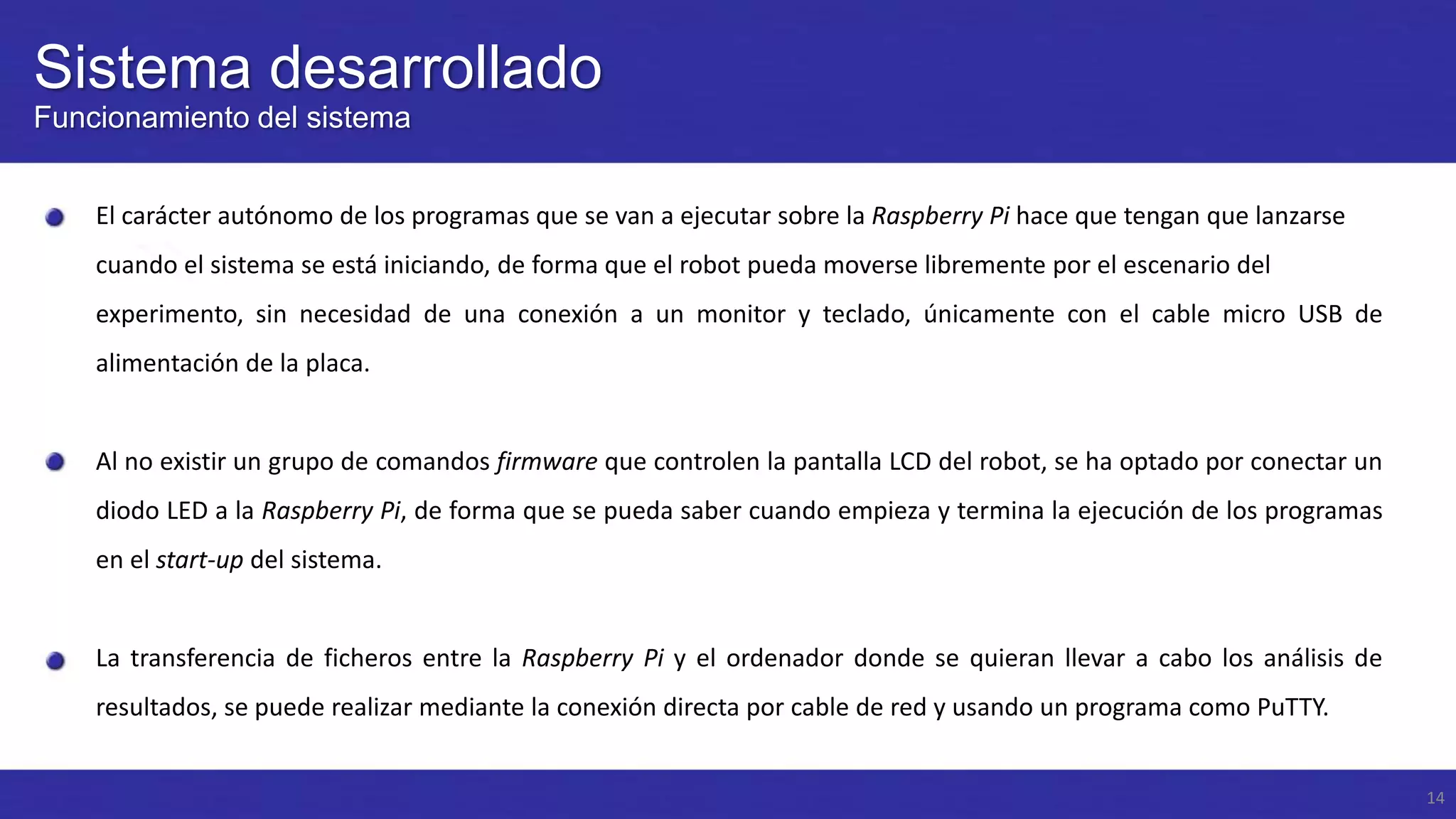 Sistema desarrollado
Funcionamiento del sistema
El carácter autónomo de los programas que se van a ejecutar sobre la Raspberry Pi hace que tengan que lanzarse
cuando el sistema se está iniciando, de forma que el robot pueda moverse libremente por el escenario del
experimento, sin necesidad de una conexión a un monitor y teclado, únicamente con el cable micro USB de
alimentación de la placa.

Al no existir un grupo de comandos firmware que controlen la pantalla LCD del robot, se ha optado por conectar un
diodo LED a la Raspberry Pi, de forma que se pueda saber cuando empieza y termina la ejecución de los programas
en el start-up del sistema.

La transferencia de ficheros entre la Raspberry Pi y el ordenador donde se quieran llevar a cabo los análisis de
resultados, se puede realizar mediante la conexión directa por cable de red y usando un programa como PuTTY.
14

 