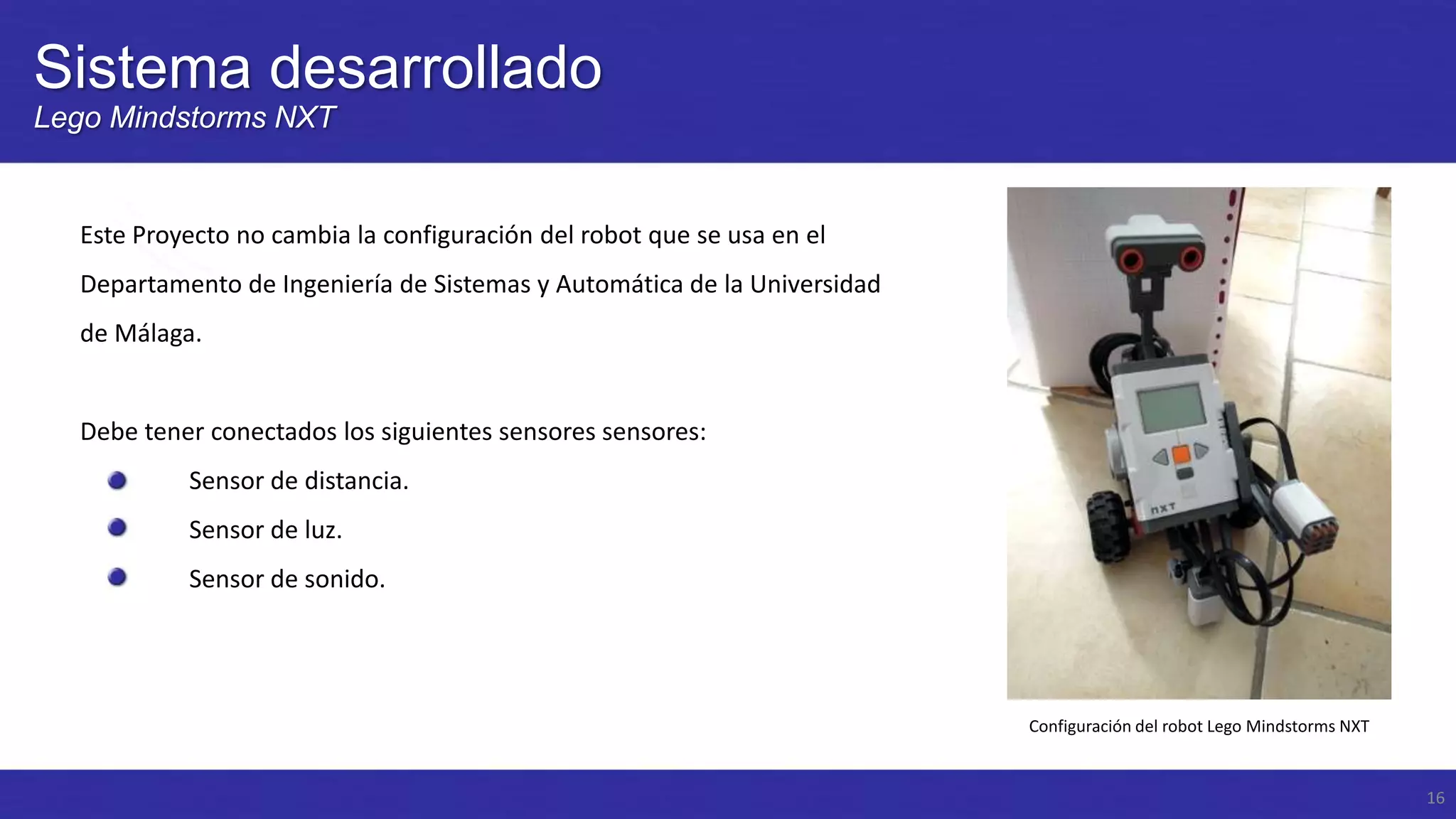 Sistema desarrollado
Lego Mindstorms NXT

Este Proyecto no cambia la configuración del robot que se usa en el
Departamento de Ingeniería de Sistemas y Automática de la Universidad
de Málaga.

Debe tener conectados los siguientes sensores sensores:
Sensor de distancia.
Sensor de luz.

Sensor de sonido.

Configuración del robot Lego Mindstorms NXT

16

 