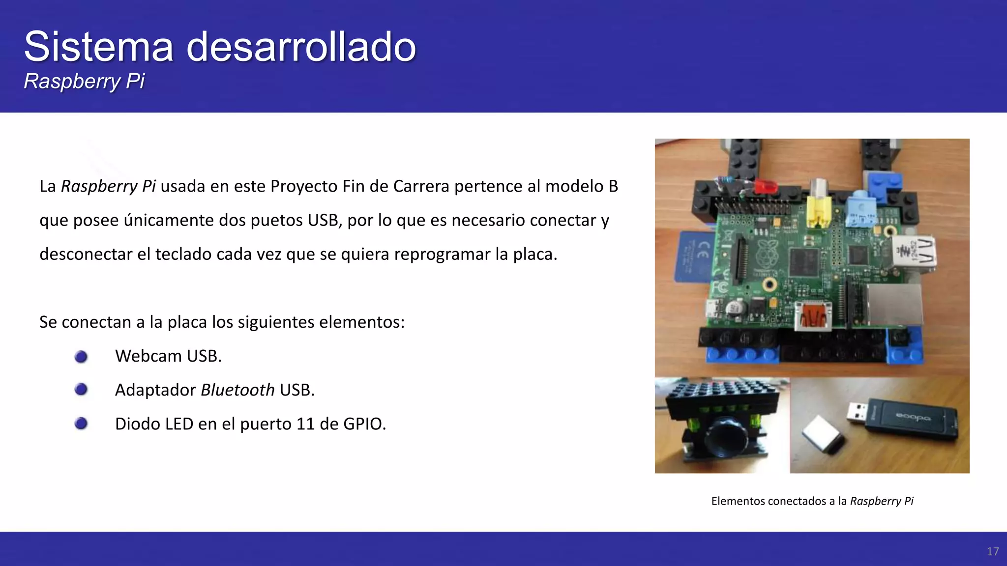 Sistema desarrollado
Raspberry Pi

La Raspberry Pi usada en este Proyecto Fin de Carrera pertence al modelo B
que posee únicamente dos puetos USB, por lo que es necesario conectar y
desconectar el teclado cada vez que se quiera reprogramar la placa.

Se conectan a la placa los siguientes elementos:
Webcam USB.
Adaptador Bluetooth USB.
Diodo LED en el puerto 11 de GPIO.

Elementos conectados a la Raspberry Pi

17

 