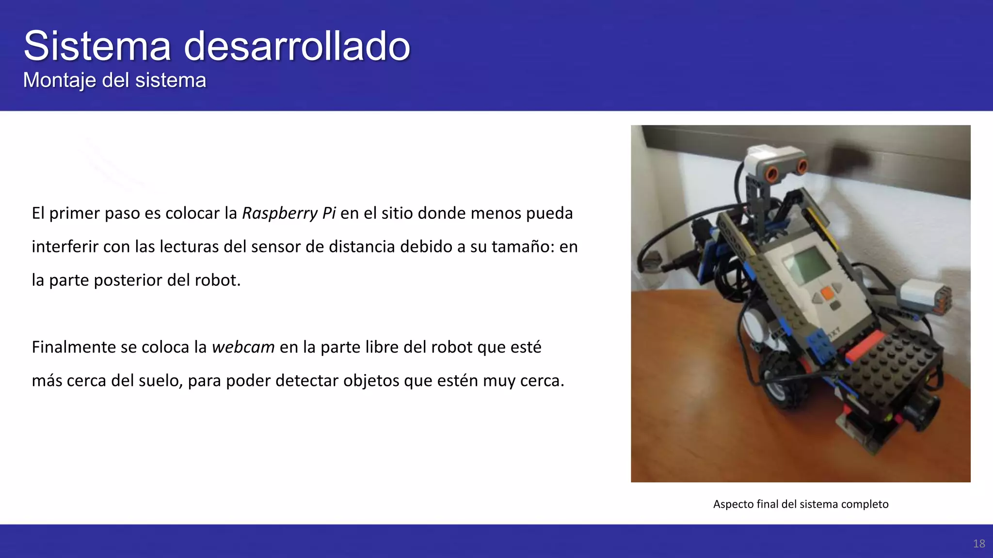 Sistema desarrollado
Montaje del sistema

El primer paso es colocar la Raspberry Pi en el sitio donde menos pueda
interferir con las lecturas del sensor de distancia debido a su tamaño: en
la parte posterior del robot.

Finalmente se coloca la webcam en la parte libre del robot que esté
más cerca del suelo, para poder detectar objetos que estén muy cerca.

Aspecto final del sistema completo
18

 