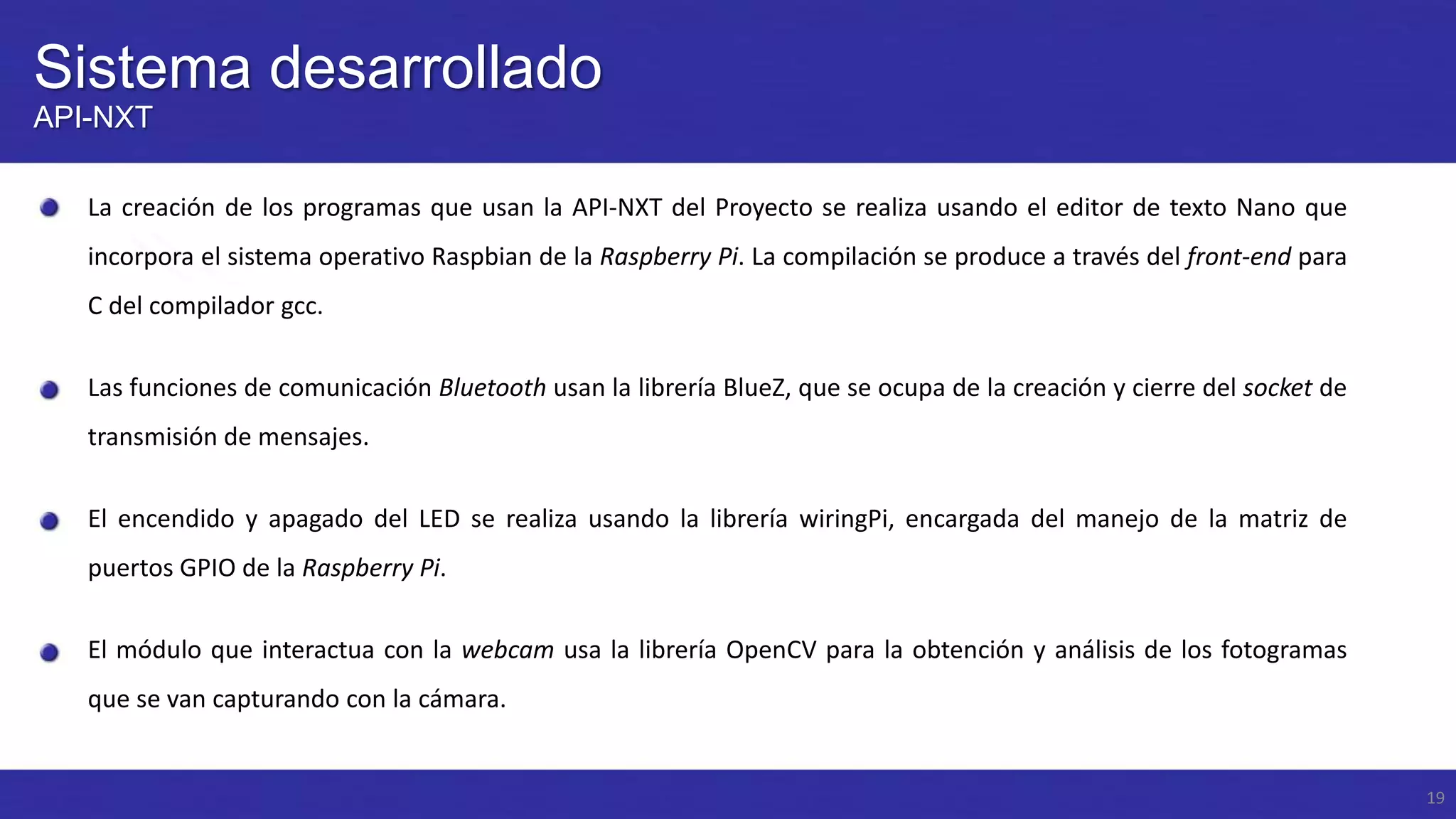 Sistema desarrollado
API-NXT
La creación de los programas que usan la API-NXT del Proyecto se realiza usando el editor de texto Nano que

incorpora el sistema operativo Raspbian de la Raspberry Pi. La compilación se produce a través del front-end para
C del compilador gcc.
Las funciones de comunicación Bluetooth usan la librería BlueZ, que se ocupa de la creación y cierre del socket de

transmisión de mensajes.
El encendido y apagado del LED se realiza usando la librería wiringPi, encargada del manejo de la matriz de
puertos GPIO de la Raspberry Pi.
El módulo que interactua con la webcam usa la librería OpenCV para la obtención y análisis de los fotogramas
que se van capturando con la cámara.

19

 