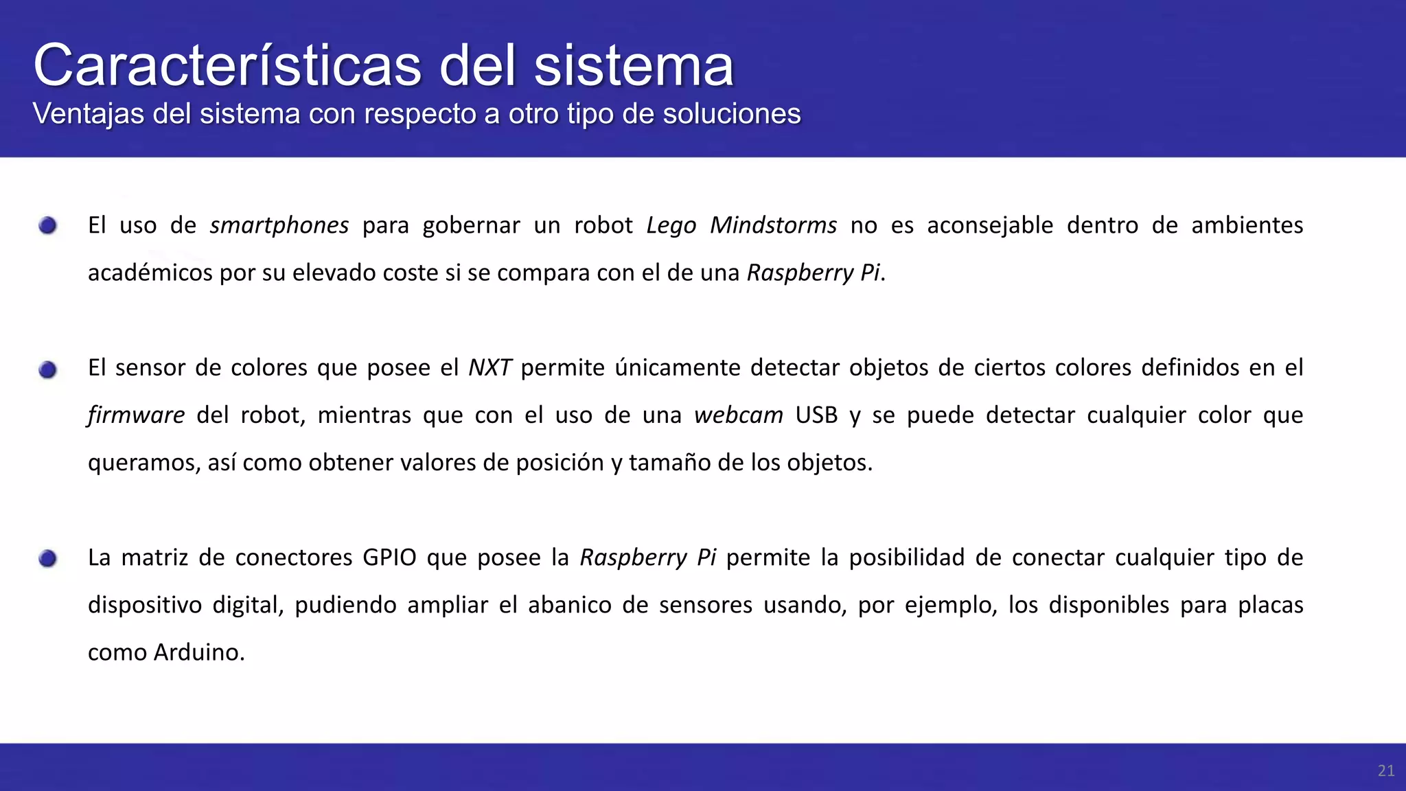 Características del sistema
Ventajas del sistema con respecto a otro tipo de soluciones

El uso de smartphones para gobernar un robot Lego Mindstorms no es aconsejable dentro de ambientes
académicos por su elevado coste si se compara con el de una Raspberry Pi.

El sensor de colores que posee el NXT permite únicamente detectar objetos de ciertos colores definidos en el
firmware del robot, mientras que con el uso de una webcam USB y se puede detectar cualquier color que

queramos, así como obtener valores de posición y tamaño de los objetos.

La matriz de conectores GPIO que posee la Raspberry Pi permite la posibilidad de conectar cualquier tipo de
dispositivo digital, pudiendo ampliar el abanico de sensores usando, por ejemplo, los disponibles para placas

como Arduino.

21

 
