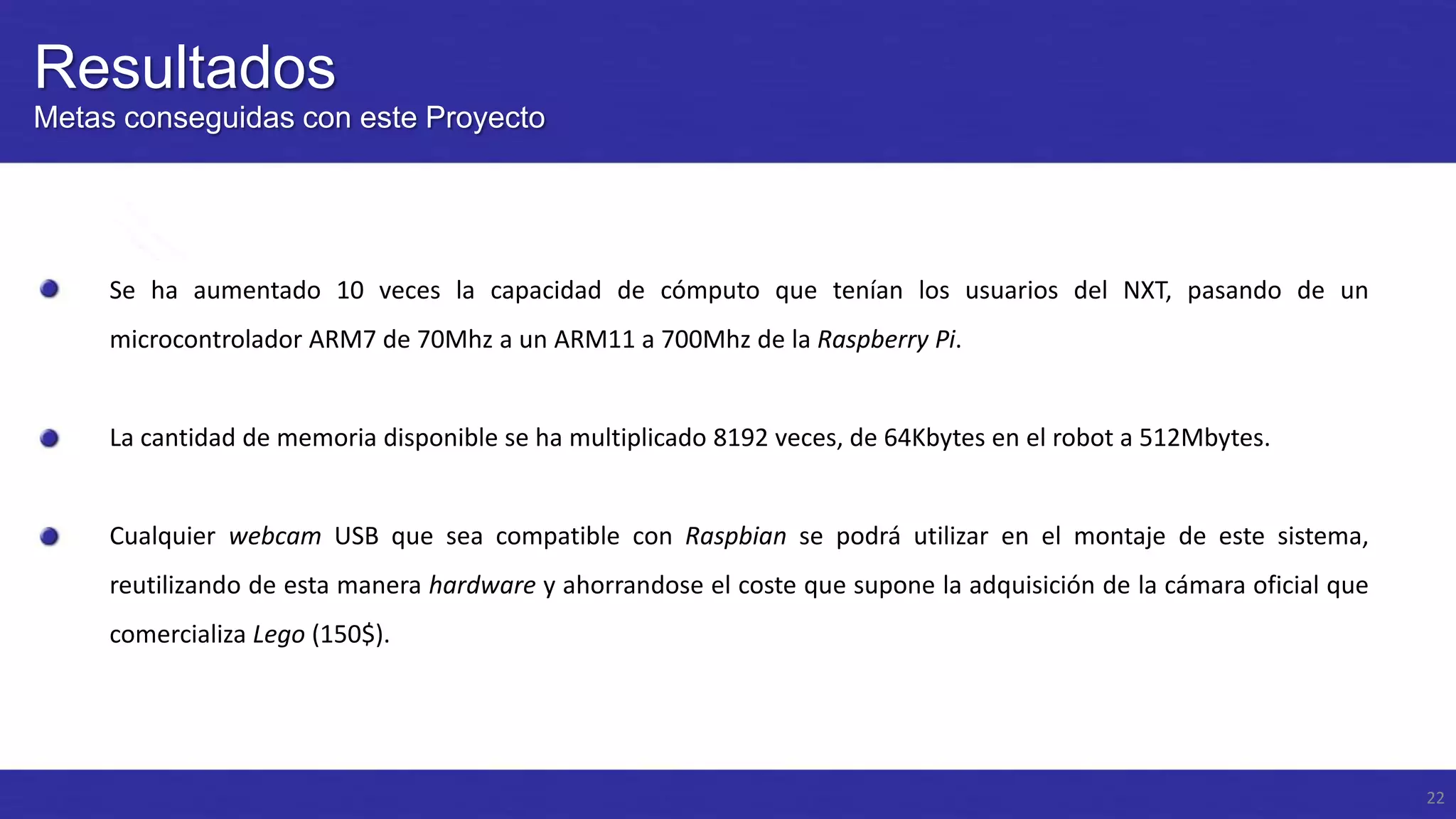 Resultados
Metas conseguidas con este Proyecto

Se ha aumentado 10 veces la capacidad de cómputo que tenían los usuarios del NXT, pasando de un
microcontrolador ARM7 de 70Mhz a un ARM11 a 700Mhz de la Raspberry Pi.

La cantidad de memoria disponible se ha multiplicado 8192 veces, de 64Kbytes en el robot a 512Mbytes.

Cualquier webcam USB que sea compatible con Raspbian se podrá utilizar en el montaje de este sistema,
reutilizando de esta manera hardware y ahorrandose el coste que supone la adquisición de la cámara oficial que
comercializa Lego (150$).

22

 