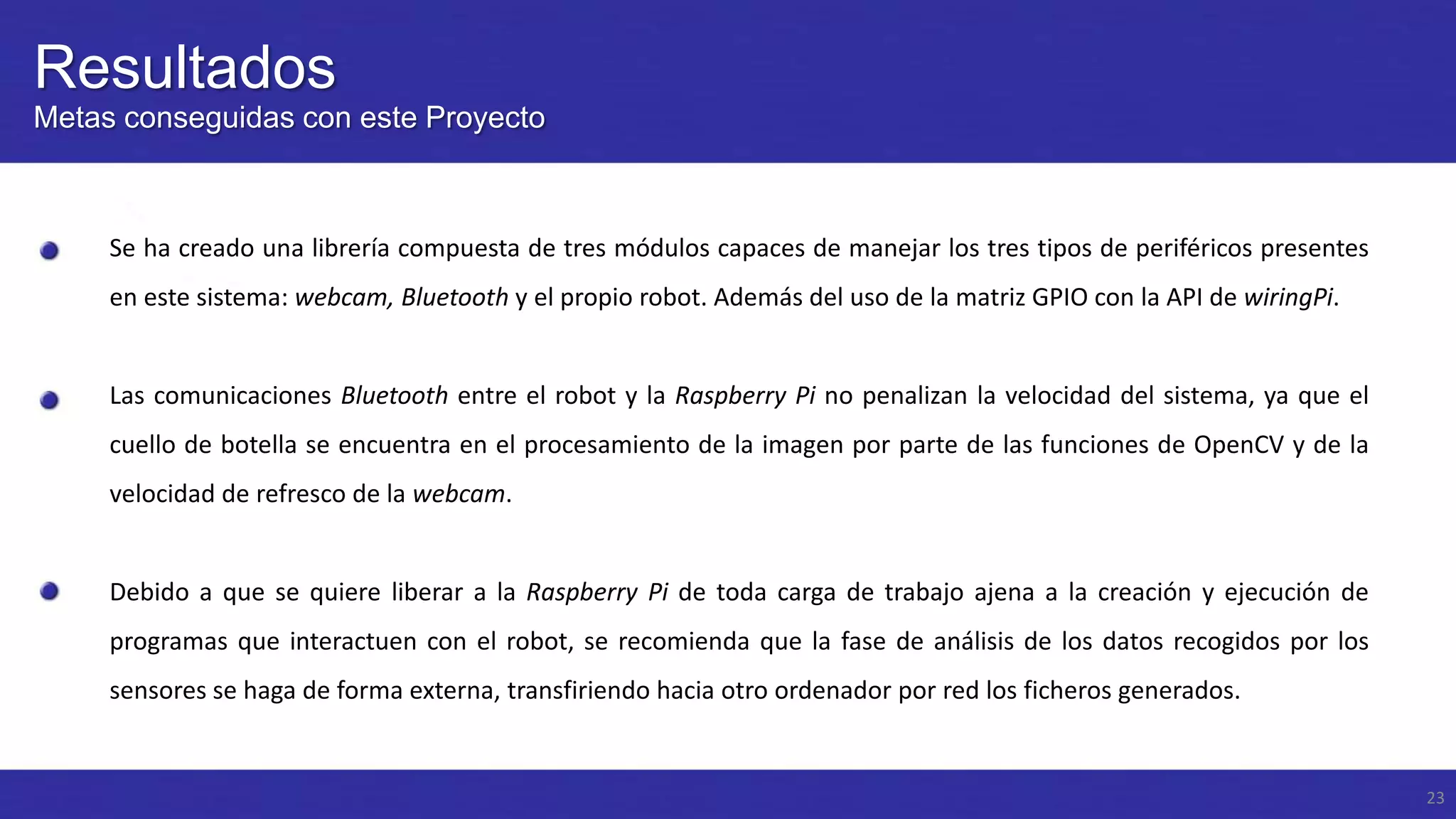 Resultados
Metas conseguidas con este Proyecto

Se ha creado una librería compuesta de tres módulos capaces de manejar los tres tipos de periféricos presentes
en este sistema: webcam, Bluetooth y el propio robot. Además del uso de la matriz GPIO con la API de wiringPi.

Las comunicaciones Bluetooth entre el robot y la Raspberry Pi no penalizan la velocidad del sistema, ya que el
cuello de botella se encuentra en el procesamiento de la imagen por parte de las funciones de OpenCV y de la
velocidad de refresco de la webcam.

Debido a que se quiere liberar a la Raspberry Pi de toda carga de trabajo ajena a la creación y ejecución de
programas que interactuen con el robot, se recomienda que la fase de análisis de los datos recogidos por los
sensores se haga de forma externa, transfiriendo hacia otro ordenador por red los ficheros generados.

23

 