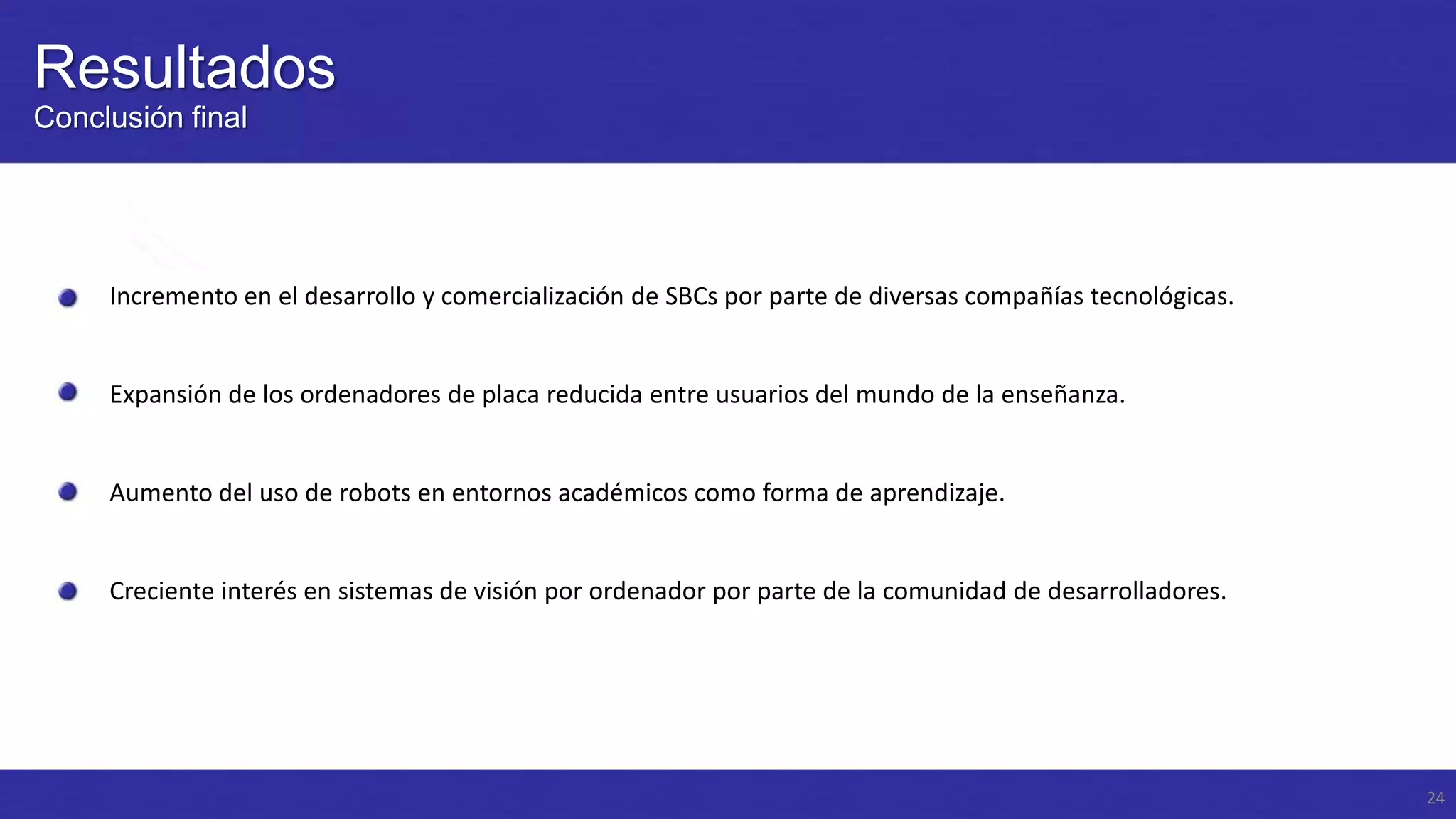 Resultados
Conclusión final

Incremento en el desarrollo y comercialización de SBCs por parte de diversas compañías tecnológicas.

Expansión de los ordenadores de placa reducida entre usuarios del mundo de la enseñanza.

Aumento del uso de robots en entornos académicos como forma de aprendizaje.

Creciente interés en sistemas de visión por ordenador por parte de la comunidad de desarrolladores.

24

 