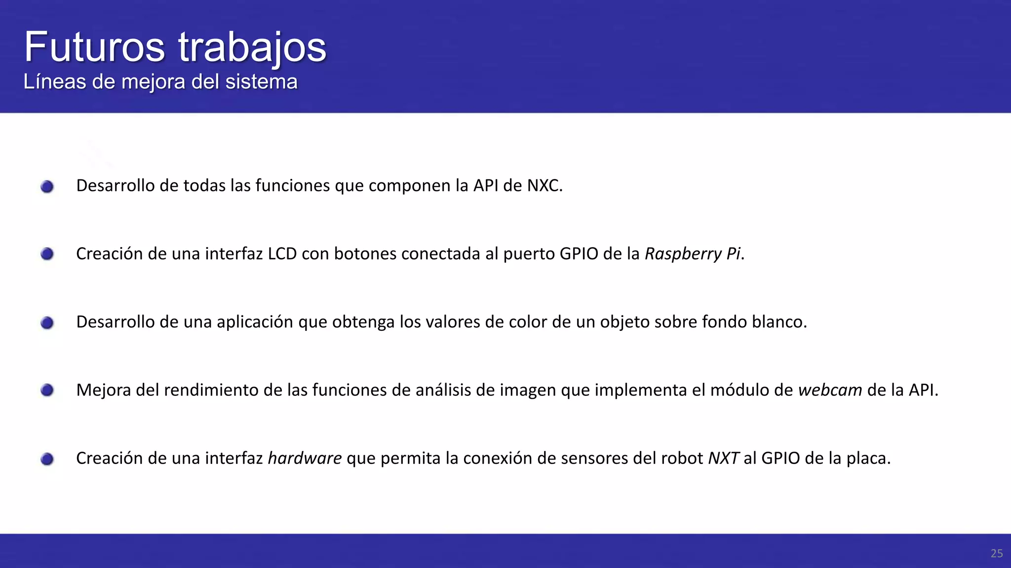 Futuros trabajos
Líneas de mejora del sistema

Desarrollo de todas las funciones que componen la API de NXC.

Creación de una interfaz LCD con botones conectada al puerto GPIO de la Raspberry Pi.

Desarrollo de una aplicación que obtenga los valores de color de un objeto sobre fondo blanco.

Mejora del rendimiento de las funciones de análisis de imagen que implementa el módulo de webcam de la API.

Creación de una interfaz hardware que permita la conexión de sensores del robot NXT al GPIO de la placa.

25

 