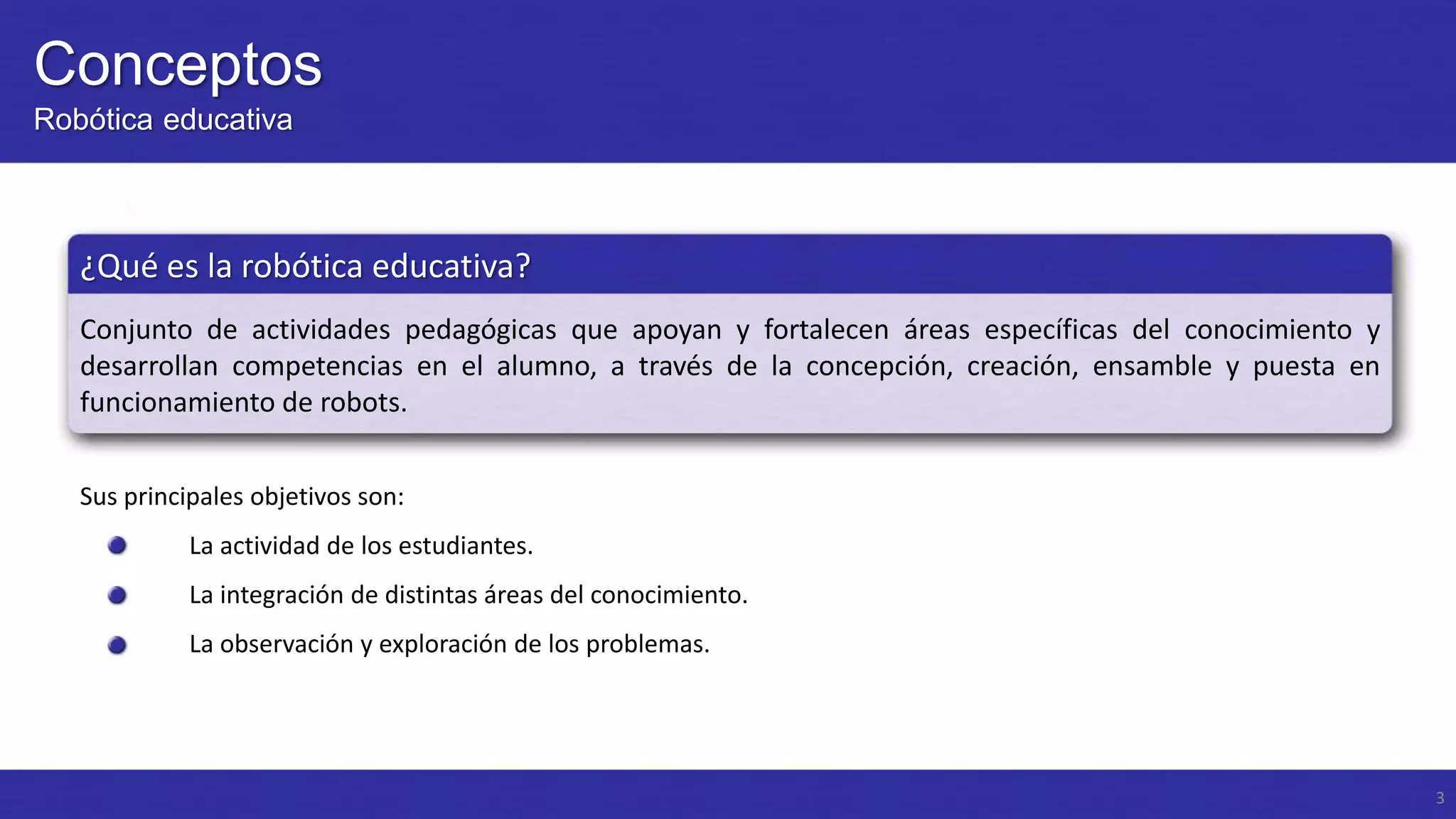 Conceptos
Robótica educativa

¿Qué es la robótica educativa?
Conjunto de actividades pedagógicas que apoyan y fortalecen áreas específicas del conocimiento y
desarrollan competencias en el alumno, a través de la concepción, creación, ensamble y puesta en
funcionamiento de robots.
Sus principales objetivos son:
La actividad de los estudiantes.
La integración de distintas áreas del conocimiento.
La observación y exploración de los problemas.

3

 