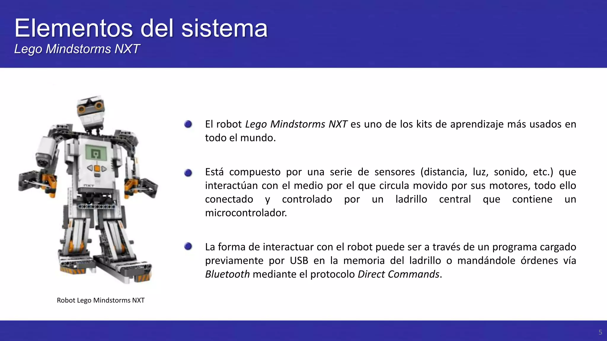 Elementos del sistema
Lego Mindstorms NXT

El robot Lego Mindstorms NXT es uno de los kits de aprendizaje más usados en
todo el mundo.
Está compuesto por una serie de sensores (distancia, luz, sonido, etc.) que
interactúan con el medio por el que circula movido por sus motores, todo ello
conectado y controlado por un ladrillo central que contiene un
microcontrolador.
La forma de interactuar con el robot puede ser a través de un programa cargado
previamente por USB en la memoria del ladrillo o mandándole órdenes vía
Bluetooth mediante el protocolo Direct Commands.
Robot Lego Mindstorms NXT

5

 
