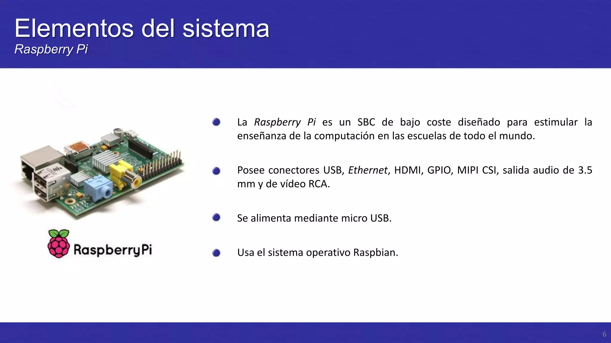 Elementos del sistema
Raspberry Pi

La Raspberry Pi es un SBC de bajo coste diseñado para estimular la
enseñanza de la computación en las escuelas de todo el mundo.
Posee conectores USB, Ethernet, HDMI, GPIO, MIPI CSI, salida audio de 3.5
mm y de vídeo RCA.
Se alimenta mediante micro USB.
Usa el sistema operativo Raspbian.

6

 