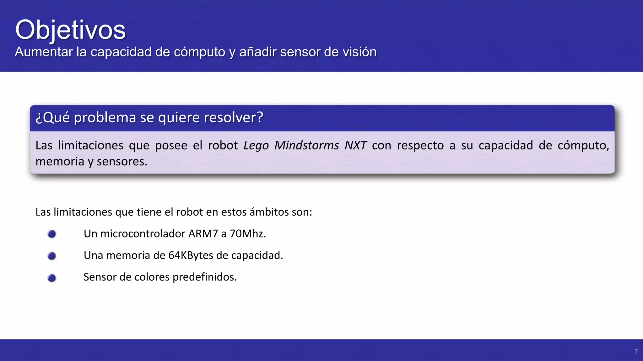 Objetivos
Aumentar la capacidad de cómputo y añadir sensor de visión

¿Qué problema se quiere resolver?
Las limitaciones que posee el robot Lego Mindstorms NXT con respecto a su capacidad de cómputo,
memoria y sensores.

Las limitaciones que tiene el robot en estos ámbitos son:
Un microcontrolador ARM7 a 70Mhz.
Una memoria de 64KBytes de capacidad.

Sensor de colores predefinidos.

7

 