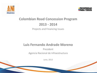 Colombian Road Concession Program
2013 - 2014
Projects and Financing Issues
Luis Fernando Andrade Moreno
President
Agencia Nacional de Infraestructura
June, 2013
 