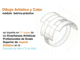 Dibujo Artístico y Color módulo  teórico-práctico se imparte en  1 er  curso  de las  Enseñanzas Artísticas Profesionales de Grado Superior de  Joyería Artística  en la Escuela de Arte nº3 de Madrid 