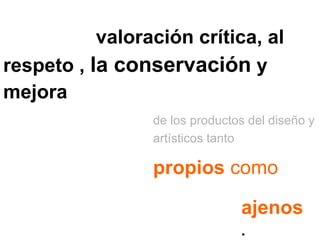 Contribuir a la   valoración crítica, al respeto ,  la conservación  y mejora de los productos del diseño y artísticos tanto  propios  como ajenos . 