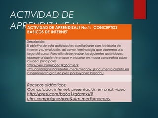 ACTIVIDAD DE
ACTIVIDAD DE APRENDIZAJE No.1:
APRENDIZAJE No.1 CONCEPTOS
BÀSICOS DE INTERNET

Descripción:
El objetivo de esta actividad es familiarizarse con la historia del
Internet y su evolución, así como terminología que usaremos a lo
largo del curso. Para ello debe realizar las siguientes actividades:
Acceder al siguiente enlace y elaborar un mapa conceptual sobre
las ideas principales
http://prezi.com/bg6d1kg6amxs/?
utm_campaign=share&utm_medium=copy (Documento creado en
la herramienta gratuita prezi por Deyanira Posada )

Recursos didácticos:
Computador, internet, presentación en prezi, video
http://prezi.com/bg6d1kg6amxs/?
utm_campaign=share&utm_medium=copy

 