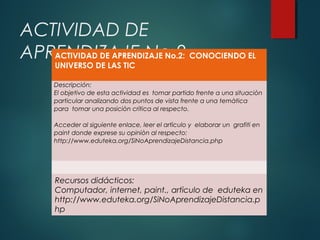 ACTIVIDAD DE
ACTIVIDAD DE APRENDIZAJE No.2:
APRENDIZAJE No.2 CONOCIENDO EL
UNIVERSO DE LAS TIC

Descripción:
El objetivo de esta actividad es tomar partido frente a una situaciòn
particular analizando dos puntos de vista frente a una temàtica
para tomar una posiciòn crìtica al respecto.
Acceder al siguiente enlace, leer el artìculo y elaborar un grafiti en
paint donde exprese su opiniòn al respecto:
http://www.eduteka.org/SiNoAprendizajeDistancia.php

Recursos didácticos:
Computador, internet, paint., artìculo de eduteka en
http://www.eduteka.org/SiNoAprendizajeDistancia.p
hp

 