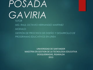 POSADA
GAVIRIA
TUTOR

MG. RAUL OCTAVIO HERNANDEZ MARTINEZ
MODULO:
GESTIÓN DE PROCESOS DE DISEÑO Y DESARROLLO DE
PROGRAMAS EDUCATIVOS EN LÍNEA  

 
 
 
 
 
 

UNIVERSIDAD DE SANTANDER
MAESTRIA EN GESTION DE LA TECNOLOGIA EDUCATIVA
DOSQUEBRADAS, RISARALDA
2013

 