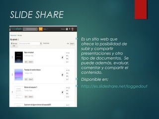SLIDE SHARE


Es un sitio web que
ofrece la posibilidad de
subir y compartir
presentaciones y otro
tipo de documentos. Se
puede ademàs, evaluar,
comentar y compartir el
contenido.



Disponible en:



http://es.slideshare.net/loggedout

 
