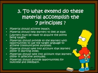 3. Towhatextend do these material accomplishthe7 principles? Material should achieve impact.Material should help learners to feel at ease.Learners must be ready to acquire the points being taught.Materials should provide to the learners with opportunities to use the target language to achieve communicative purposes.Material should take into account that learners differ in learning styles.Materials should take into account that learners differ in affective attitudes.Materials should provide opportunities for outcome and feedback.