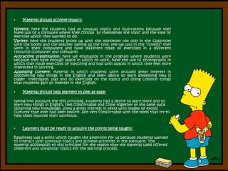 Material should achieve impact:Novelty: here the students had an unusual topics and illustrations because they make use of a software where they choose  by themselves the topic and the type of exercise which they wanted to do.Variety: here the students broke up with the monotony not only in the classroom with the books and the teacher talking all the time, like we said in the “novelty” they work in their computers and have different types of exercises in a different resource (computer and software).Attractive presentation: here we emphasize in the program where students work because they have enough space in which to work, have the use of photographs in which they made exercises of matching and had with spaces in which they feel more interested in working.Appealing content: material in which students work aroused great interest in discovering new things in the English and their desire to learn something new is bigger. investigate, play and do exercises on the topics and doing common things that students gain an interest in the English.Material should help learners to feel at ease:taking into account the this principle, students had a desire to learn more and to learn new things in English, feel comfortable and come together at the same pace obtaining new knowledge, show a great interest in texts with images of exotic cultures than ever had seen before. felt very comfortable with the texts that try to help them improve their workouts.Learners must be ready to acquire the points being taught: Readiness was a point which caught the attention for us because students wanted to interact with unknown topics and achieve activities in the software. The material accomplish to this principle for the reason that the material used offered different and unfamiliar topics for the learning process. 