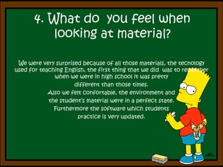 4. What do  youfeelwhen looking at material? We were very surprised because of all those materials, the tecnology used for teaching English, the first thing that we did  was to remember  when we were in high school it was pretty different than those times.Also we felt confortable, the environment and the student’s material were in a perfect state. Furthermore the software which students practice is very updated.
