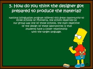 5. How do you think the designer got prepared to produce the material? national bilingualism program offered this great opportunity to three schools of Monteria, the school observed by our group was one of those schools, the main objectiveof the design of these laboratories is that students have a closer relationship with the target language.