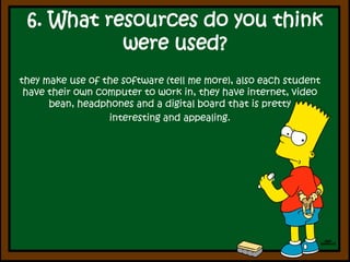6. What resources do youthinkwereused?they make use of the software (tell me more), also each student have their own computer to work in, they have internet, video bean, headphones and a digital board that is pretty interesting and appealing.