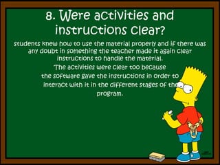 8. Wereactivities and instructionsclear?students knew how to use the material properly and if there was any doubt in something the teacher made it again clear instructions to handle the material.The activities were clear too because the software gave the instructions in order to interact with it in the different stages of the program.