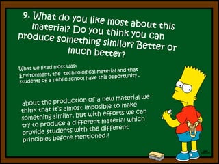 9. What do youlike most aboutthis material? Do youthinkyou can produce something similar? Betterormuchbetter?What we liked most was: Environment, the  technological material and that students of a public school have this opportunity . abouttheproduction of a new material wethinkthatit’s almost imposible to make something similar, but with efforts we can try to produce a different material which provide students with the different principles before mentioned.! 