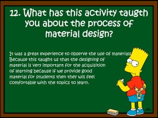 12. What has thisactivitytaugthyouabouttheprocess of material design?It was a great experience to observe the use of materials Because this taught us that the designing of material is very important for the acquisition of learning because if we provide good material for students then they will feel comfortable with the topics to learn.