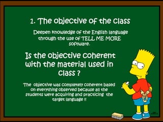 1. Theobjective of theclassDeepen knowledge of the English language through the use of TELL ME MORE software. Is the objective coherent with the material used in class ?The  objective was completely coherent based on everything observed because all the students were acquiring and practicing  the target language !!