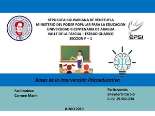 REPUBLICA BOLIVARIANA DE VENEZUELA
MINISTERIO DEL PODER POPULAR PARA LA EDUCACION
UNIVERSIDAD BICENTENARIA DE ARAGUA
VALLE DE LA PASCUA – ESTADO GUARICO
SECCION P – 1
Facilitadora:
Carmen Marín
Participante:
Eneyderts Carpio
C.I.V. 19.962.234
JUNIO 2019
Bases de la Intervención Psicoeducativa
 