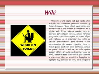 Wiki Una wiki es una página web que puede estar editada por diferentes personas, usuarios, y hacer de manera rápida y fácil una creación, una modificación o bien borrar el contenido de la página web. Estas páginas pueden hacerse, editarse por cualquier persona, aunque no tenga programas especializados para hacer una página web instalada en el ordenador. Las wikis, se utilizan principalmente para obtener y dar conocimientos de manera colectiva, todo el mundo puede colaborar en su contenido. aunque se puede limitar la edición, en solo algunos pueden editar o en nadie puede editar. todas las wikis, tienen un foro en el cual la gente debate e intercanvia ideas para modificar la página. Un ejemplo muy conocido de wiki, es la wikipedia. 