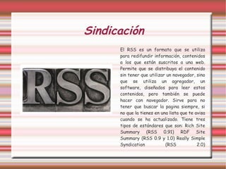 Sindicación El RSS es un formato que se utiliza para redifundir información, contenidos a los que están suscritos a una web. Permite que se distribuya el contenido sin tener que utilizar un navegador, sino que se utiliza un agregador, un software, diseñados para leer estos contenidos, pero también se puede hacer con navegador. Sirve para no tener que buscar la pagina siempre, si no que la tienes en una lista que te avisa cuando se ha actualizado. Tiene tres tipos de estándares que son: Rich Site Summary (RSS 0.91) RDF Site Summary (RSS 0.9 y 1.0) Really Simple Syndication (RSS 2.0) 