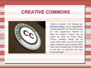 CREATIVE COMMONS Creative commons, fue fundada por  Lawrence Lessig  y es un organizacion no gubernamental, las licencias hechas por esta organizacion también se llama así. Ayuda a reducir que se copien las ideas de forma ilegal. Crative commons, impide que se copien estas ideas, que solo se pueda copiar una parte o que se pueda copiar todo, hay un símbolo que te indica que en esa web, su contenido esta bajo protección legal. 