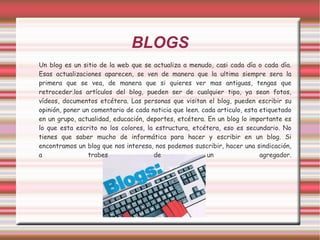 BLOGS Un blog es un sitio de la web que se actualiza a menudo, casi cada día o cada día. Esas actualizaciones aparecen, se ven de manera que la ultima siempre sera la primera que se vea, de manera que si quieres ver mas antiguas, tengas que retroceder.los artículos del blog, pueden ser de cualquier tipo, ya sean fotos, vídeos, documentos etcétera. Las personas que visitan el blog, pueden escribir su opinión, poner un comentario de cada noticia que leen. cada articulo, esta etiquetado en un grupo, actualidad, educación, deportes, etcétera. En un blog lo importante es lo que esta escrito no los colores, la estructura, etcétera, eso es secundario. No tienes que saber mucho de informática para hacer y escribir en un blog. Si encontramos un blog que nos interesa, nos podemos suscribir, hacer una sindicación, a trabes de un agregador. 