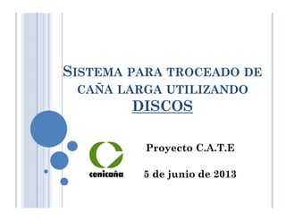 SISTEMA PARA TROCEADO DE
CAÑA LARGA UTILIZANDO
DISCOS
Proyecto C.A.T.E
5 de junio de 2013
 