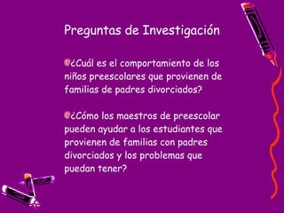 Preguntas de Investigación ¿Cuál es el comportamiento de los niños preescolares que provienen de familias de padres divorciados? ¿Cómo los maestros de preescolar  pueden ayudar a los estudiantes que provienen de familias con padres divorciados y los problemas que puedan tener? 