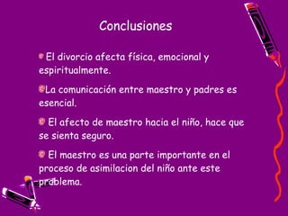 Conclusiones El divorcio afecta física, emocional y espiritualmente.  La comunicación entre maestro y padres es esencial. El afecto de maestro hacia el niño, hace que se sienta seguro. El maestro es una parte importante en el proceso de asimilacion del niño ante este problema. 