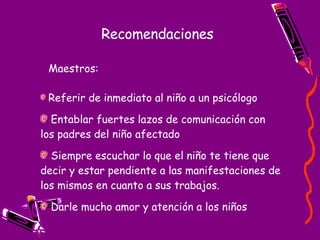Recomendaciones Referir de inmediato al niño a un psicólogo   Entablar fuertes lazos de comunicación con los padres del niño afectado   Siempre escuchar lo que el niño te tiene que decir y estar pendiente a las manifestaciones de los mismos en cuanto a sus trabajos. Darle mucho amor y atención a los niños   Maestros: 