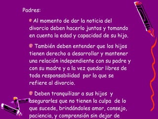 Padres: Al momento de dar la noticia del divorcio deben hacerlo juntos y tomando en cuenta la edad y capacidad de su hijo.  También deben entender que los hijos tienen derecho a desarrollar y mantener una relación independiente con su padre y con su madre y a la vez quedar libres de toda responsabilidad  por lo que se refiere al divorcio.   Deben tranquilizar a sus hijos  y asegurarles que no tienen la culpa  de lo que sucede, brindándoles amor, consejo, paciencia, y comprensión sin dejar de establecer ciertos limites. 
