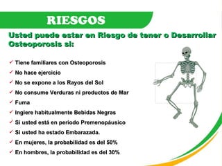 Tiene familiares con Osteoporosis No hace ejercicio No se expone a los Rayos del Sol No consume Verduras ni productos de Mar Fuma Ingiere habitualmente Bebidas Negras Si usted está en periodo Premenopáusico Si usted ha estado Embarazada. En mujeres, la probabilidad es del 50% En hombres, la probabilidad es del 30% Usted puede estar en Riesgo de tener o Desarrollar Osteoporosis si: RIESGOS 