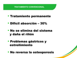 TRATAMIENTO CONVENCIONAL Tratamiento permanente Difícil absorción – 30% No se elimina del sistema  y daña el riñón Problemas gástricos y  estreñimiento No reversa la osteoporosis 