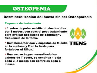 OSTEOPENIA Desmineralización del hueso sin ser Osteoporosis Esquema de tratamiento 1 sobre de polvo nutritivo todos los días por 3 meses, con control post tratamiento para evaluar necesidad de continuar y frecuencia de la toma.  Complementar con 2 capsulas de Micelio en la mañana y 2 en la tarde para fortalecer el Riñon. Una vez se hayan normalizado los valores de T score, se continua 1 caja cada 3- 4 meses con controles cada 6 meses. 