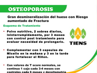 Esquema de Tratamiento Polvo nutritivo, 2 sobres diarios, ininterrumpidamente, por 3 meses con control post tratamiento para evaluar necesidad de prolongarlo. Complementar con 3 capsulas de Micelio en la mañana y 3 en la tarde para fortalecer el Riñon. Con valores de T score normales, se continua 1 caja cada 3-4 meses con controles cada 6 meses y densitometría cada año. OSTEOPOROSIS Gran desmineralización del hueso con Riesgo  aumentado de Fractura 