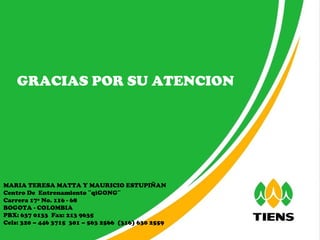 GRACIAS POR SU ATENCION MARIA TERESA MATTA Y MAURICIO ESTUPIÑAN Centro De  Entrenamiento ¨qiGONG¨  Carrera 17ª No. 116 - 68 BOGOTA - COLOMBIA PBX: 637 0133  Fax: 213 9635  Cels: 320 – 446 3715  301 – 563 2566  (316) 630 2559 