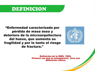 “ Enfermedad caracterizada por pérdida de masa ósea y deterioro de la microarquitectura del hueso, que aumenta su fragilidad y por lo tanto el riesgo de fractura." DEFINICION Definición de la OMS, 1994,  Primera vez que la osteoporosis  tuvo una definición clínica   