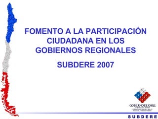 FOMENTO A LA PARTICIPACIÓN CIUDADANA EN LOS GOBIERNOS REGIONALES SUBDERE 2007 S U B D E R E 