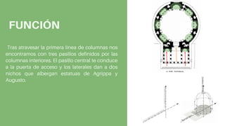 Tras atravesar la primera línea de columnas nos
encontramos con tres pasillos definidos por las
columnas interiores. El pasillo central te conduce
a la puerta de acceso y los laterales dan a dos
nichos que albergan estatuas de Agrippa y
Augusto.
FUNCIÓN
 