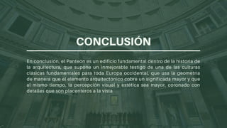 En conclusión, el Panteón es un edificio fundamental dentro de la historia de
la arquitectura, que supone un inmejorable testigo de una de las culturas
clásicas fundamentales para toda Europa occidental, que usa la geometría
de manera que el elemento arquitectónico cobre un significada mayor y que
al mismo tiempo, la percepción visual y estética sea mayor, coronado con
detalles que son placenteros a la vista
CONCLUSIÓN
 